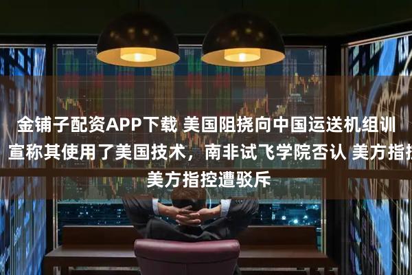 金铺子配资APP下载 美国阻挠向中国运送机组训练设备，宣称其使用了美国技术，南非试飞学院否认 美方指控遭驳斥