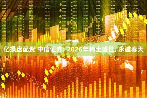 亿操盘配资 中信证券: 2026年稀土盛世, 永磁春天