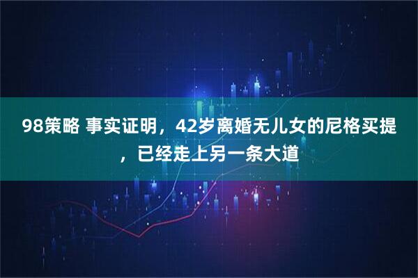 98策略 事实证明，42岁离婚无儿女的尼格买提，已经走上另一条大道