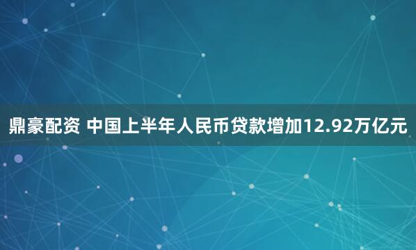鼎豪配资 中国上半年人民币贷款增加12.92万亿元