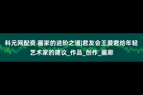 科元网配资 画家的进阶之道|君友会王爱君给年轻艺术家的建议_作品_创作_画廊