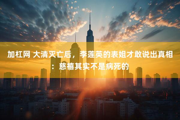 加杠网 大清灭亡后，李莲英的表姐才敢说出真相：慈禧其实不是病死的