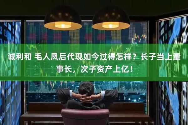 诚利和 毛人凤后代现如今过得怎样？长子当上董事长，次子资产上亿！