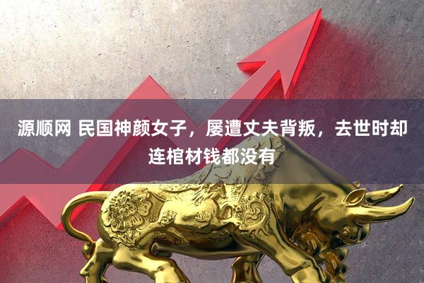 源顺网 民国神颜女子，屡遭丈夫背叛，去世时却连棺材钱都没有