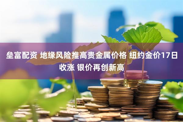 垒富配资 地缘风险推高贵金属价格 纽约金价17日收涨 银价再创新高