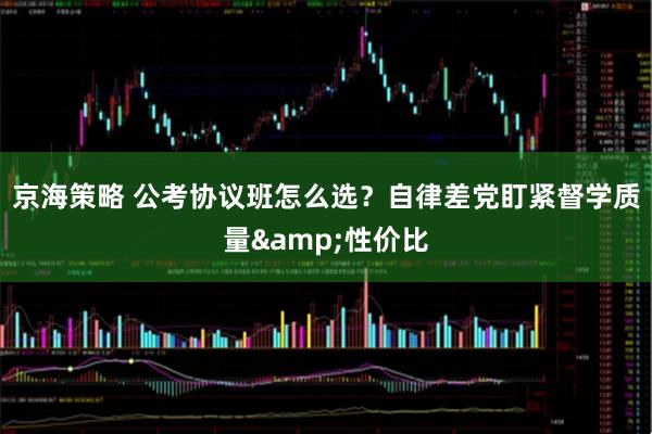 京海策略 公考协议班怎么选？自律差党盯紧督学质量&性价比