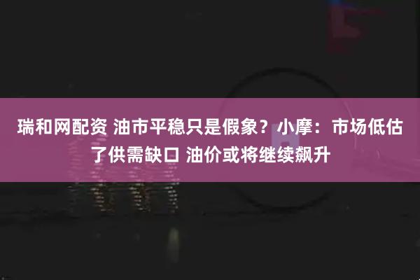 瑞和网配资 油市平稳只是假象？小摩：市场低估了供需缺口 油价或将继续飙升