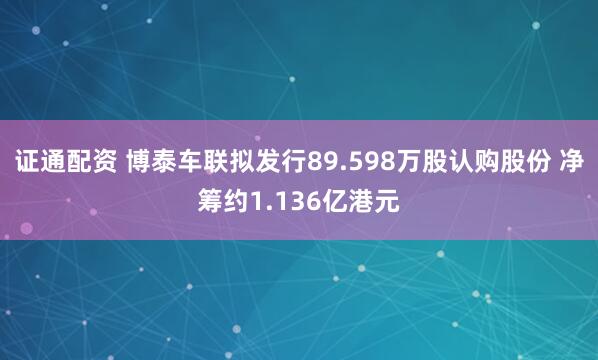 证通配资 博泰车联拟发行89.598万股认购股份 净筹约1.136亿港元