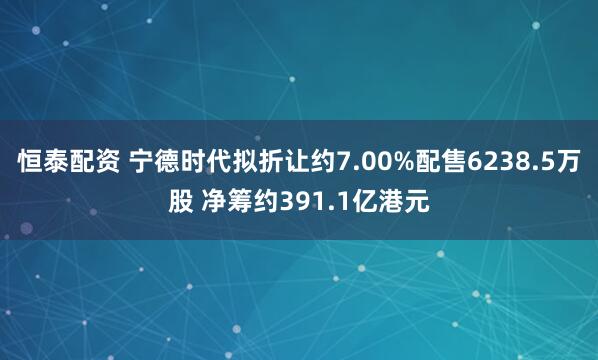 恒泰配资 宁德时代拟折让约7.00%配售6238.5万股 净筹约391.1亿港元